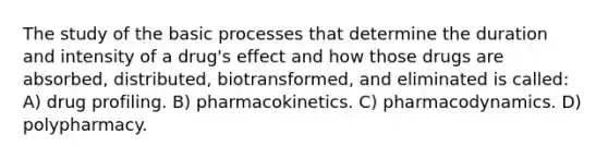 The study of the basic processes that determine the duration and intensity of a drug's effect and how those drugs are absorbed, distributed, biotransformed, and eliminated is called: A) drug profiling. B) pharmacokinetics. C) pharmacodynamics. D) polypharmacy.