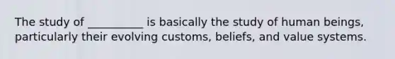 The study of __________ is basically the study of human beings, particularly their evolving customs, beliefs, and value systems.