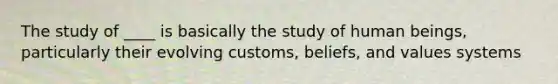 The study of ____ is basically the study of human beings, particularly their evolving customs, beliefs, and values systems