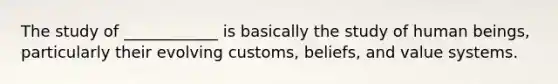 The study of ____________ is basically the study of human beings, particularly their evolving customs, beliefs, and value systems.