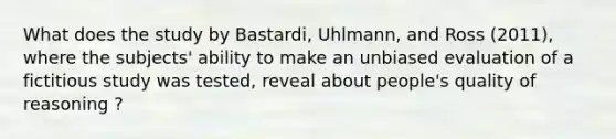 What does the study by Bastardi, Uhlmann, and Ross (2011), where the subjects' ability to make an unbiased evaluation of a fictitious study was tested, reveal about people's quality of reasoning ?