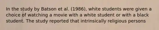 In the study by Batson et al. (1986), white students were given a choice of watching a movie with a white student or with a black student. The study reported that intrinsically religious persons