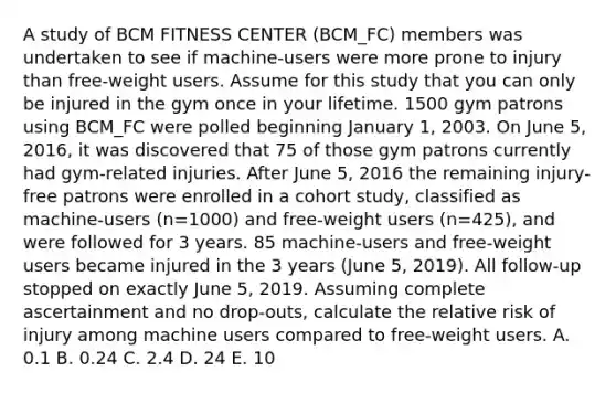 A study of BCM FITNESS CENTER (BCM_FC) members was undertaken to see if machine-users were more prone to injury than free-weight users. Assume for this study that you can only be injured in the gym once in your lifetime. 1500 gym patrons using BCM_FC were polled beginning January 1, 2003. On June 5, 2016, it was discovered that 75 of those gym patrons currently had gym-related injuries. After June 5, 2016 the remaining injury-free patrons were enrolled in a cohort study, classified as machine-users (n=1000) and free-weight users (n=425), and were followed for 3 years. 85 machine-users and free-weight users became injured in the 3 years (June 5, 2019). All follow-up stopped on exactly June 5, 2019. Assuming complete ascertainment and no drop-outs, calculate the relative risk of injury among machine users compared to free-weight users. A. 0.1 B. 0.24 C. 2.4 D. 24 E. 10