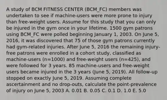 A study of BCM FITNESS CENTER (BCM_FC) members was undertaken to see if machine-users were more prone to injury than free-weight users. Assume for this study that you can only be injured in the gym once in your lifetime. 1500 gym patrons using BCM_FC were polled beginning January 1, 2003. On June 5, 2016, it was discovered that 75 of those gym patrons currently had gym-related injuries. After June 5, 2016 the remaining injury-free patrons were enrolled in a cohort study, classified as machine-users (n=1000) and free-weight users (n=425), and were followed for 3 years. 85 machine-users and free-weight users became injured in the 3 years (June 5, 2019). All follow-up stopped on exactly June 5, 2019. Assuming complete ascertainment and no drop-outs, calculate the point-prevalence of injury on June 5, 2003 A. 0.01 B. 0.05 C. 0.1 D. 1.0 E. 5.0