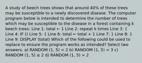 A study of beech trees shows that around 40% of these trees may be susceptible to a newly discovered disease. The computer program below is intended to determine the number of trees which may be susceptible to the disease in a forest containing k beech trees: Line 1: total ← 1 Line 2: repeat k times Line 3: ( Line 4: IF () Line 5: { Line 6: total ← total + 1 Line 7: ) Line 8: } Line 9: DISPLAY (total) Which of the following could be used to replace to ensure the program works as intended? Select two answers. a) RANDOM (1, 5) < 2 b) RANDOM (1, 5) < 3 c) RANDOM (1, 5) ≤ 2 d) RANDOM (1, 5) = 2