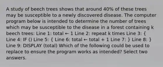 A study of beech trees shows that around 40% of these trees may be susceptible to a newly discovered disease. The computer program below is intended to determine the number of trees which may be susceptible to the disease in a forest containing k beech trees: Line 1: total ← 1 Line 2: repeat k times Line 3: ( Line 4: IF () Line 5: { Line 6: total ← total + 1 Line 7: ) Line 8: } Line 9: DISPLAY (total) Which of the following could be used to replace to ensure the program works as intended? Select two answers.