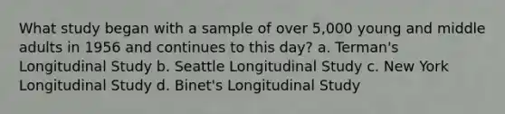 What study began with a sample of over 5,000 young and middle adults in 1956 and continues to this day? a. Terman's Longitudinal Study b. Seattle Longitudinal Study c. New York Longitudinal Study d. Binet's Longitudinal Study