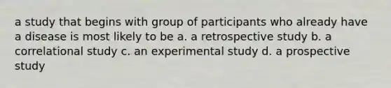 a study that begins with group of participants who already have a disease is most likely to be a. a retrospective study b. a correlational study c. an experimental study d. a prospective study