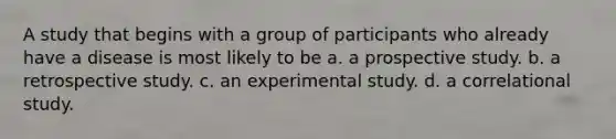 A study that begins with a group of participants who already have a disease is most likely to be a. a prospective study. b. a retrospective study. c. an experimental study. d. a correlational study.