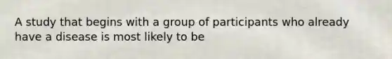 A study that begins with a group of participants who already have a disease is most likely to be