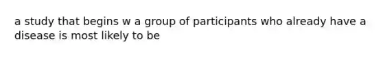 a study that begins w a group of participants who already have a disease is most likely to be