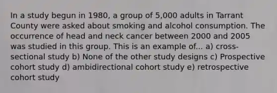 In a study begun in 1980, a group of 5,000 adults in Tarrant County were asked about smoking and alcohol consumption. The occurrence of head and neck cancer between 2000 and 2005 was studied in this group. This is an example of... a) cross-sectional study b) None of the other study designs c) Prospective cohort study d) ambidirectional cohort study e) retrospective cohort study