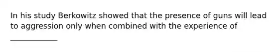 In his study Berkowitz showed that the presence of guns will lead to aggression only when combined with the experience of ____________