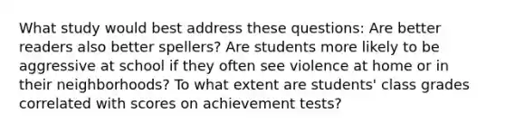 What study would best address these questions: Are better readers also better spellers? Are students more likely to be aggressive at school if they often see violence at home or in their neighborhoods? To what extent are students' class grades correlated with scores on achievement tests?