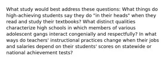 What study would best address these questions: What things do high-achieving students say they do "in their heads" when they read and study their textbooks? What distinct qualities characterize high schools in which members of various adolescent gangs interact congenially and respectfully? In what ways do teachers' instructional practices change when their jobs and salaries depend on their students' scores on statewide or national achievement tests?