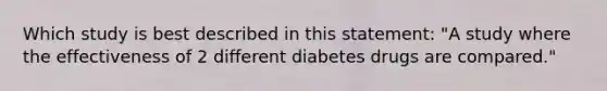 Which study is best described in this statement: "A study where the effectiveness of 2 different diabetes drugs are compared."