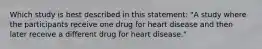 Which study is best described in this statement: "A study where the participants receive one drug for heart disease and then later receive a different drug for heart disease."