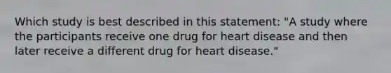 Which study is best described in this statement: "A study where the participants receive one drug for heart disease and then later receive a different drug for heart disease."