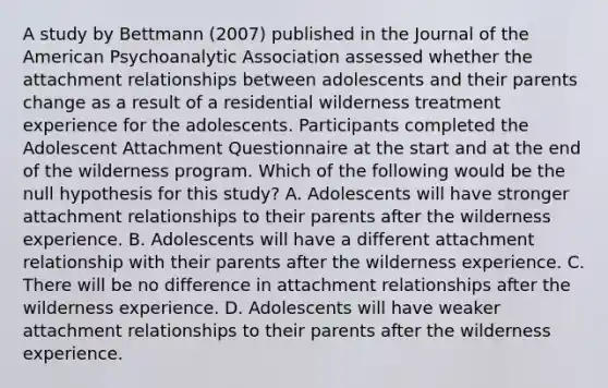 A study by Bettmann (2007) published in the Journal of the American Psychoanalytic Association assessed whether the attachment relationships between adolescents and their parents change as a result of a residential wilderness treatment experience for the adolescents. Participants completed the Adolescent Attachment Questionnaire at the start and at the end of the wilderness program. Which of the following would be the null hypothesis for this study? A. Adolescents will have stronger attachment relationships to their parents after the wilderness experience. B. Adolescents will have a different attachment relationship with their parents after the wilderness experience. C. There will be no difference in attachment relationships after the wilderness experience. D. Adolescents will have weaker attachment relationships to their parents after the wilderness experience.