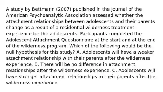 A study by Bettmann (2007) published in the Journal of the American Psychoanalytic Association assessed whether the attachment relationships between adolescents and their parents change as a result of a residential wilderness treatment experience for the adolescents. Participants completed the Adolescent Attachment Questionnaire at the start and at the end of the wilderness program. Which of the following would be the null hypothesis for this study? A. Adolescents will have a weaker attachment relationship with their parents after the wilderness experience. B. There will be no difference in attachment relationships after the wilderness experience. C. Adolescents will have stronger attachment relationships to their parents after the wilderness experience.