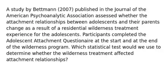 A study by Bettmann (2007) published in the Journal of the American Psychoanalytic Association assessed whether the attachment relationships between adolescents and their parents change as a result of a residential wilderness treatment experience for the adolescents. Participants completed the Adolescent Attachment Questionaire at the start and at the end of the wilderness program. Which statistical test would we use to determine whether the wilderness treatment affected attachment relationships?