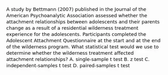 A study by Bettmann (2007) published in the Journal of the American Psychoanalytic Association assessed whether the attachment relationships between adolescents and their parents change as a result of a residential wilderness treatment experience for the adolescents. Participants completed the Adolescent Attachment Questionnaire at the start and at the end of the wilderness program. What statistical test would we use to determine whether the wilderness treatment affected attachment relationships? A. single-sample t test B. z test C. independent-samples t test D. paired-samples t test