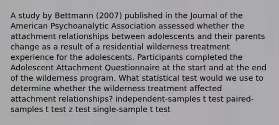 A study by Bettmann (2007) published in the Journal of the American Psychoanalytic Association assessed whether the attachment relationships between adolescents and their parents change as a result of a residential wilderness treatment experience for the adolescents. Participants completed the Adolescent Attachment Questionnaire at the start and at the end of the wilderness program. What statistical test would we use to determine whether the wilderness treatment affected attachment relationships? independent-samples t test paired-samples t test z test single-sample t test