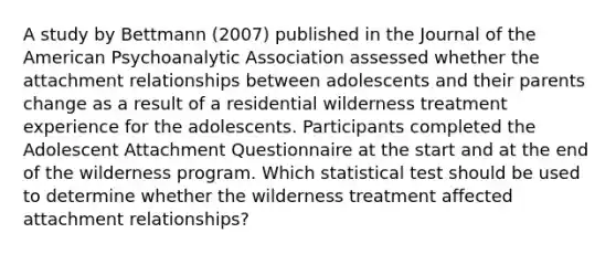 A study by Bettmann (2007) published in the Journal of the American Psychoanalytic Association assessed whether the attachment relationships between adolescents and their parents change as a result of a residential wilderness treatment experience for the adolescents. Participants completed the Adolescent Attachment Questionnaire at the start and at the end of the wilderness program. Which statistical test should be used to determine whether the wilderness treatment affected attachment relationships?