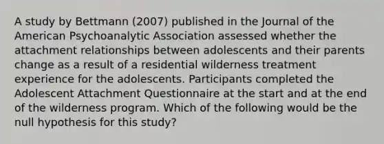 A study by Bettmann (2007) published in the Journal of the American Psychoanalytic Association assessed whether the attachment relationships between adolescents and their parents change as a result of a residential wilderness treatment experience for the adolescents. Participants completed the Adolescent Attachment Questionnaire at the start and at the end of the wilderness program. Which of the following would be the null hypothesis for this study?