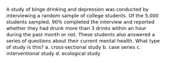 A study of binge drinking and depression was conducted by interviewing a random sample of college students. Of the 5,000 students sampled, 90% completed the interview and reported whether they had drunk more than 3 drinks within an hour during the past month or not. These students also answered a series of questions about their current mental health. What type of study is this? a. cross-sectional study b. case series c. interventional study d. ecological study