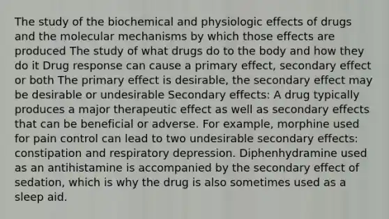 The study of the biochemical and physiologic effects of drugs and the molecular mechanisms by which those effects are produced The study of what drugs do to the body and how they do it Drug response can cause a primary effect, secondary effect or both The primary effect is desirable, the secondary effect may be desirable or undesirable Secondary effects: A drug typically produces a major therapeutic effect as well as secondary effects that can be beneficial or adverse. For example, morphine used for pain control can lead to two undesirable secondary effects: constipation and respiratory depression. Diphenhydramine used as an antihistamine is accompanied by the secondary effect of sedation, which is why the drug is also sometimes used as a sleep aid.