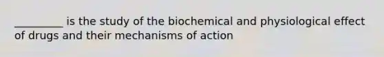 _________ is the study of the biochemical and physiological effect of drugs and their mechanisms of action