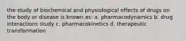 the study of biochemical and physiological effects of drugs on the body or disease is known as: a. pharmacodynamics b. drug interactions study c. pharmacokinetics d. therapeutic transformation