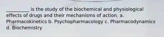 __________ is the study of the biochemical and physiological effects of drugs and their mechanisms of action. a. Pharmacokinetics b. Psychopharmacology c. Pharmacodynamics d. Biochemistry