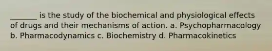 _______ is the study of the biochemical and physiological effects of drugs and their mechanisms of action. a. Psychopharmacology b. Pharmacodynamics c. Biochemistry d. Pharmacokinetics