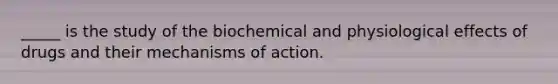 _____ is the study of the biochemical and physiological effects of drugs and their mechanisms of action.