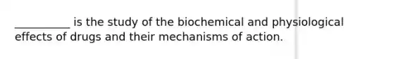 __________ is the study of the biochemical and physiological effects of drugs and their mechanisms of action.