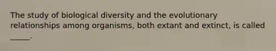 The study of biological diversity and the evolutionary relationships among organisms, both extant and extinct, is called _____.