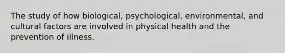 The study of how biological, psychological, environmental, and cultural factors are involved in physical health and the prevention of illness.