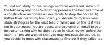 You did not study for the biology midterm and failed. Which of the following reactions to what happened is the best example of a constructive response? a) You decide to drop the course. b) Rather than becoming too upset, you decide to improve your study strategies for the next test. c) What was on the test was not in your notes. You are upset, and you send an email to your instructor asking why he didn't do an in-class review before the exam. d) You are worried that you may not pass the course, so you decide to meet with classmates to find out if they failed too.