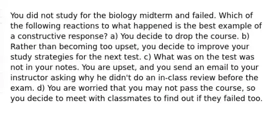 You did not study for the biology midterm and failed. Which of the following reactions to what happened is the best example of a constructive response? a) You decide to drop the course. b) Rather than becoming too upset, you decide to improve your study strategies for the next test. c) What was on the test was not in your notes. You are upset, and you send an email to your instructor asking why he didn't do an in-class review before the exam. d) You are worried that you may not pass the course, so you decide to meet with classmates to find out if they failed too.