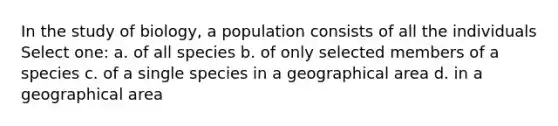 In the study of biology, a population consists of all the individuals Select one: a. of all species b. of only selected members of a species c. of a single species in a geographical area d. in a geographical area