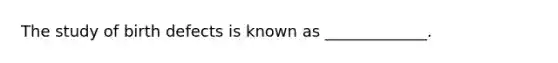 The study of birth defects is known as _____________.