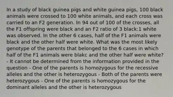 In a study of black guinea pigs and white guinea pigs, 100 black animals were crossed to 100 white animals, and each cross was carried to an F2 generation. In 94 out of 100 of the crosses, all the F1 offspring were black and an F2 ratio of 3 black:1 white was observed. In the other 6 cases, half of the F1 animals were black and the other half were white. What was the most likely genotype of the parents that belonged to the 6 cases in which half of the F1 animals were blakc and the other half were white? - It cannot be determined from the information provided in the question - One of the parents is homozygous for the recessive alleles and the other is heterozygous - Both of the parents were heterozygous - One of the parents is homozygous for the dominant alleles and the other is heterozygous