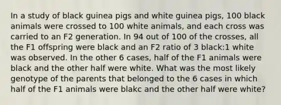 In a study of black guinea pigs and white guinea pigs, 100 black animals were crossed to 100 white animals, and each cross was carried to an F2 generation. In 94 out of 100 of the crosses, all the F1 offspring were black and an F2 ratio of 3 black:1 white was observed. In the other 6 cases, half of the F1 animals were black and the other half were white. What was the most likely genotype of the parents that belonged to the 6 cases in which half of the F1 animals were blakc and the other half were white?