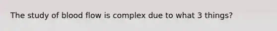 The study of blood flow is complex due to what 3 things?