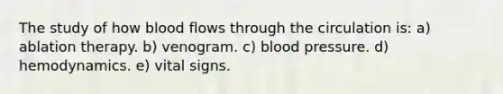 The study of how blood flows through the circulation is: a) ablation therapy. b) venogram. c) blood pressure. d) hemodynamics. e) vital signs.