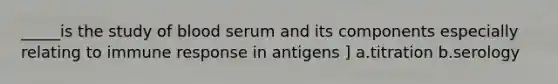 _____is the study of blood serum and its components especially relating to immune response in antigens ] a.titration b.serology