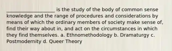 ____________________ is the study of the body of common sense knowledge and the range of procedures and considerations by means of which the ordinary members of society make sense of, find their way about in, and act on the circumstances in which they find themselves. a. Ethnomethodology b. Dramaturgy c. Postmodernity d. Queer Theory