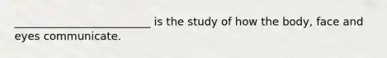 _________________________ is the study of how the body, face and eyes communicate.